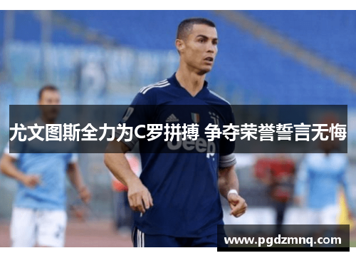 尤文图斯全力为C罗拼搏 争夺荣誉誓言无悔