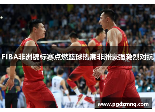 FIBA非洲锦标赛点燃篮球热潮非洲豪强激烈对抗