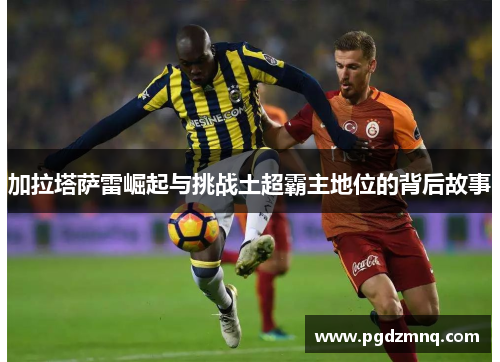 加拉塔萨雷崛起与挑战土超霸主地位的背后故事