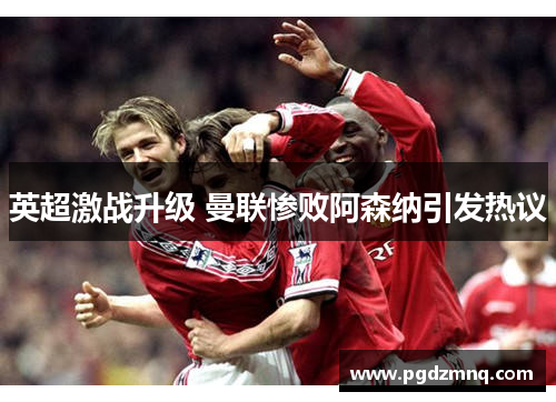 英超激战升级 曼联惨败阿森纳引发热议